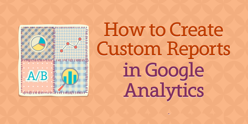 How to Create Custom Reports in Google Analytics